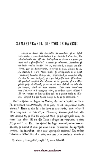 SAMARINEANUL IUBITOR DE OAMENI.
Un onz se ducea din krusali9n la lerichon, qi a cddut
intre tcilharl, cart, desbrdcdndu -1 st rdnindu 1, s'au dus, 16-
scindu-1 abia viu. qi din intCmplare se ducea un preot pe
acea cale ; si Odadu-1, a trecut pe aldturea. Asenzinea
un levit, venind la acel loc, si, adi,ndul, a trecut pe ald-
turea. Jar un Samarinean, mergi3nd pe cale, a venit la el,
si, vd6ndze-1, i s'a fdcut mild. §i apropiindu se, a legat
ramie lut, turnand oleic i vin; sip?lindu-1 pe anintalul sat',
l'a dus la casa de ospeft, qi a purtat grija de el. qi a doua
di plecend, scor,nd dot denar?, a dat gazdei, qi z a dis :
pOrtd grija de ; on-ce vet ma? cheltui, eat voiu da
fie inapo I, cdnd mt voiu tntot ce. Dect care dintr'acet
tree ci se pare a fi apropele celut, ce cdduse intre talhart?
El (un invqat m legt") a dis : cel, ce a facet mild cu den-
sul. Atunct t a dis : vzergi de fu si to aseminea.
Un invrytetor al legal lei Moise, dorind a ispiti pe Iisus,
l'a intrebat: invettetorule, ce se lac, ca sd mo,stenesc viata
eterna? iisus a 4is lui: in lege ce este scris, cum cite,sti?
El a respuns: se ulh,,sa pe Domnul, Dumnedeul teg, din
tats' aninia ta, ,si din tot cugetul ; pe apropele tee, ca
pe tine. i i -a dis Esus: drept respuns; acesta
Id, si vet trai. Dar invatatul in legs, neruultumindu-se cu
ac4sta, si voind 86 stie, pe tine Esus considera de apropele
nostru, l'a intrebat: tine este apropele nostru ? La acestiti
intrebare Mantuitorul a respuns nu prin cuvinte scurte
1). Luca. Evangelia", capit. 10, vers. 30-37.
¢i
&bind
1)
insu-lt al
gi.
si
ti
www.dacoromanica.ro
 