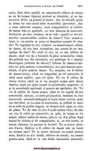 SAMARINFANUL ICBM OR DE 6VIENT 557
nului. Este forte posibil, ca samarinenit tubiton de omen'
sa nu fie tocmat rigurosi pazitort at ritualelor, si nu fac
serviciul divin, ca preotul si levitul, dar, in schimb, porta
in inima for ado eratul altar de sacrificii (jertvelnic , due
o viata adeverat cresting, aunt compatimitori si mbiton
de 6ment fata cu apropele, nu tree alaturea de nenoiocit.
Inc6rca-te pe sine, crestine, ca sa vediapartit tu 6re nu-
merulut samarinenilor lubiton de 6nieni ? Cam nurnai a-
tunci tu vei merita sa port] cu demnitate numele de eres-
tin ! Te ingrijesti tu Ore, crestine, ca samarineanul iubitor
de Omen], de tote fara exceptiune, sau pumai de cei mat
apr6pe de tine? Nu creqt tu ore, ca tu esta iubitor de
OmenT, cand vei da o bucatica de pane sermanulut, cand,
din politeta sau din necesitate, vet participa la o afacere
filantropica (tubitOre de Omen)) ? Iubirea de 6ment se me-
sara nu prin mesura varsententului, sau prin mesura nece-
sitatel, ci prin mesura inimei. Tu, crestine, vei fi iubitor
de 6meni atunci, cand vei compatimi pe eel nenorocit, si
cand cant' mijlace, spre a-i ajuta. Tit vei fi iubitor de
6ment atunci, cand nu te vei margini numai prin darea
banilor, cand veT ajuta numat la necesitatile corporale, ci
si la necesitatile spirituale si morale ale apropelut ten. Tu
vei fi iubitor de 6ment atunci. cand te vet ingriji de tote
nenorocitil, earl zac, ea morti pe jumatate, inaintea ta, can
nenorociti, suferind infrangere in lupta vietel, intr'un mod,
sari intr'altul, se tavalese in nenorocire, si, nefiind in stare
sa se sc6le in piciare singuri, te chiama sa le ajuti, cu v6ce
de plats. Tu de eke on n'ai fi audit ac6sta race , de cate
on n'ai fi ved.ut pe nenorocit; si, pate, in inima ta s'a
miscat simtul iubirei de 6ment, p6te to vei fi si plans, dupe
simtul de tristeta si de compatimire, si, cu tote aceste, ai
trecut alaturea, ca preotul si levitul ! Tu ai trecut alatu-
rea d'acea, fiind-ca a fi iubitor de 6ment este un lucru
nu tocmat usor ! Tu ai trecut alaturea nu numaT pentru
acea, fiind-ca tu n'ai inima, iubitore de 6menT; nu numat
pentru acea, fiind-ca tu esti dedat intereselor materiale,
www.dacoromanica.ro
 