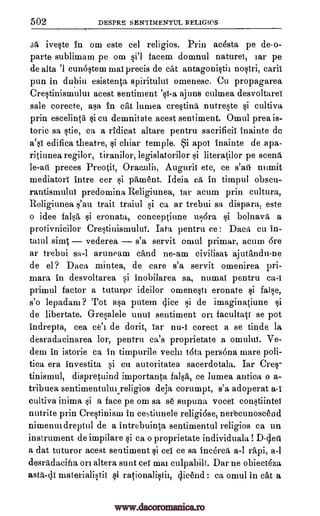 502 DESPRE SENTIMENTUL RELIGIOS
sa iveste In om este eel religios. Prin acdsta pe de-o-
parte sublimam pe om si'l facem domnul nature), tar pe
de alta '1 cun6stem ma! precis de cat antagonistic nostri, calif
pun in dubiu esistenta spiritului omenesc. Cu propagarea
Crestinisrnulur acest sentiment '0-a ajuns culmea desvoltarei
sale corecte, asa in cat lumea cre§tind nutreste si cultiva
prin escelinta si cu demnitate acest sentiment. Omul prea is-
toric sa stie, ea a ridieat altare pentru sacrificii inainte do
a'si edifica theatre, si chiar temple. i apoi inainte de apa-
ritiunea regilor, tiranilor, legislatorilor si literatilor pe seem
le-ati preces Preotit, Oraculit, Auguril etc, ce s'att numit
mediator): intre cer si panaent. Ideia ea in timpul obscu-
rantismului predomina Religiunea, 'far arum prin cultura,
Religiunea s'au trait traiul si ca ar trebui sa dispara, este
o idee falsa si eronata, conceptiune usora si bolnava a
protivnicilor Crestinismulul. Tata pentru ce: Daca cu in-
taiul sia4 vederea s'a servit omul prirnar, acum Ore
ar trebui sa-I aruneam cand ne-am civilisat ajutandu-ne
de el ? Daca mintea, de care s'a servit omenirea pri-
mara in desvoltarea si inobilarea sa, numal pentru ca-I
primul factor a tuturpr ideilor omenesti eronate si false,
s'o lepadana ? Tot asa putem (lice si de imaginatiune si
de libertate. Gresalele unui sentiment on facultatt se pot
indrepta, cea ce'c de dorit, tar nu-1 corect a se tinde la
desradacinarea Ion, pentru ca's proprietate a omului. Ve-
dem in istorie ca in tirnpurile veal) tdta persona mare poli-
tica era investita si en autoritatea sacerdotala. Iar Cres-
tinismul, dispretuind importanta falsa, ce lumea autica o a-
tribuea sentimentulm.religios deja corumpt, s'a adoperat a-I
cultiva inima si a face pe om sa se supuna voce) constiintei
nutrite prin Crestinism in cestiunele religidse, nerecunoscend
nimenur dreptul de a intrebuinta sentimental religios ca un
instrument de impilare si ca o proprietate individuala! D-geti
a dat tuturor acest sentiment si cei ce sa inc6rca a-1 rapi, a-1
desradacifia on altera sunt cei mat culpabili. Dar ne obiect6za
asta-di materialistic si rationalistil, cheend : ca omul in cat a
www.dacoromanica.ro
 