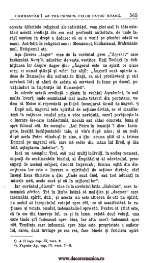 COMMENTAR I As 'PRA CONS()N. CELOR PA1RU EVANG. 565
c erceta diferitele religiuni ale anticitgtei, vom gasi mai in tote exis-
tand acesta credin0 din cea mai profunda anticitate, de uncle la-
rasi suntem in drept a deduce : cg ea a venit pe pgment ()data Cu
omul. Ast-felit de religiuni sunt : Mosaismul, Budhaismul, Brahmanis-
mul, Fetisismul etc.
Asa qicerea anger" vine de la cuventul grec "AiieXo;" care
insamnezt Nuntiii, aducetor de veste, vestitor. -nil Teologi In deft-
niVunea for despre anger sic : Angerul este un spirit ce n'are
corp, ci numai §tino §i vole" lar alpl : Angerii sunt spirite a-
duse de Dumnedeu din nefiintl in fiinO, ca sa -1 proslgvesca si se -1
servescl lui; si afarg do acesta st servesca in lume pe omen, po-
vg0indu-1 la imperatie lui Dumnedet".
In adever acesta, credintg, o gasim in vechiul Asezement, in mai
multe locuri; uncle esaminand mai multe trasuri din pentateuc, ve-
dem ea Moise ni represintg pe Diet incunjurat de rail de angeri. i)
Dupe nol, Ingerul este spiritul de acOune diving, ce se manifes-
teza, in raVunea omului prin o voce neveduta, care'l povqueste la
o lucrare ore-care intelectualg, moralg sat chiar concretk bung si
spre folosul set. De esemplu : Lui Petru in temnita 'I dice : Incin-
gete, incaltg incgltemintele tale, si vin'o dupe mine; §i nu mult
dupe stela Petru viindu-si in sine, a dis : acuma ,stir ca a trimes
Domnul pe angerul set, care me mote din mana lui Erod, si din
tota asteptarea Iudeilor". 2).
Incg un esemplu: Trel, sat mai multi individi, in acelas moment,
miscaV de sentimentele binelui, al Treptgtel si al adeverului, preo-
cups* de acelasi subject, discuta impreun6, ; lumina esita din dis-
cAinnea for este o lucrare a spiritului de aqiune diving ; cad
Insusi Iisus Christos a dis: Undo sunt duol, sat trel adunag in
numele met, acolo sunt si et in mijlocul lor".
Iar cuventul diavol" vine de la cuventul latin diabolus", care in-
semneza piritor. Tot in limba lating se mai dice si daemon" care
insemneza spirit, duh ; si acesta nu este alt-ceva de cat nn spirit,
un mobil al inceputului voincei spre ret, ce se manifestezt in ra-
Vunea si voinca, omului, indemnandu-1 spre ret. Pentru ca, stint este,
ca in om din tinereta lui, ca si in lume, exist/ done vointtl, una
care tinde §i'l indeamna spre bine, iar alts care'l indeamna spre
ret. TendinO care indeamng spre bine este proprietate a sufletu-
lui, carea, dad invinge pe cea rea, face binele si fericirea spiri-
1). A II lege cap. 33, vers. 2.
2). Faptele Ai). cap. 12, vers. 7--8.
www.dacoromanica.ro
 