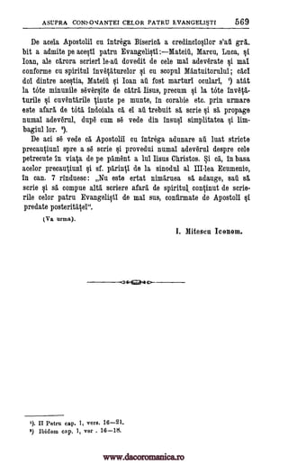 ASUPRA CONSOVANTEI CELOR PATRU EVANGELIST' 569
De aceia Apostolii cu intrega Biserica a credinclo§ilor s'au gra_
bit a admite pe ace§ti patru Evangelist :Mateili, Marcu, Luca, §i.
Joan, ale carora scrieri le-aii dovedit de cele mac adeverate §i mac
conform° cu spiritul invetaturelor §i cu scopul Mantuitorului; cad
dol dintre ace§tia, Matta' §i Ioan au fort marturi oculari, atat
la tote minunile sever§ite de catra liens, precum §i la tote invota-
turile cuventarile tinute pe munte, in corabie etc. prin urmare
este afar& de tote, indoiala ca el au trebuit se, scrie §i se, propage
numal adeverul, dupe cum se vede din insult simplitatea §i lim-
bagiul lor. 2).
De aci se vede ca Apostolii cu intrega adunare au luat stricte
precautiuni spre a se scrie §i provedui numal adeverul despre cele
petrecute in viata de pe pament a lui Iisus Christos. Si ca, in bass
acelor precautiuni §i sf. parintl de la sinodul al III-lea Ecumenic,
in can. 7 rinduesc : Nu este ertat nimaruea se. adauge, sail se,.
scrie §i se, compue alta scriere afara de spirituJ continut de scrie-
rile celor patru Evangeli§ti de mac sus, confirmate de Apostoli §i
predate posteritatei".
(Va urma).
::ss4Zazae>
I). II Petru cap. 1, vers. 16-21.
2) Ibidem cap, 1, ver . 16-18.
I. Mitescu Iconom.
1)
si
www.dacoromanica.ro
 