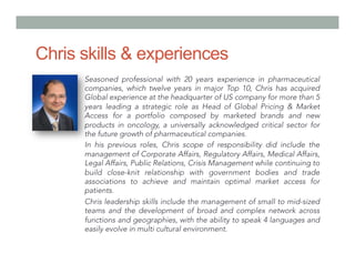 Chris skills & experiences
Seasoned professional with 20 years experience in pharmaceutical
companies, which twelve years in major Top 10, Chris has acquired
Global experience at the headquarter of US company for more than 5
years leading a strategic role as Head of Global Pricing & Market
Access for a portfolio composed by marketed brands and new
products in oncology, a universally acknowledged critical sector for
the future growth of pharmaceutical companies.
In his previous roles, Chris scope of responsibility did include the
management of Corporate Affairs, Regulatory Affairs, Medical Affairs,
Legal Affairs, Public Relations, Crisis Management while continuing to
build close-knit relationship with government bodies and trade
associations to achieve and maintain optimal market access for
patients.
Chris leadership skills include the management of small to mid-sized
teams and the development of broad and complex network across
functions and geographies, with the ability to speak 4 languages and
easily evolve in multi cultural environment.
 