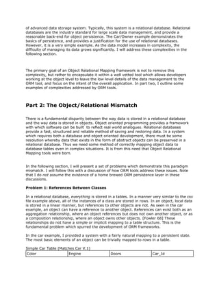 of advanced data storage system. Typically, this system is a relational database. Relational
databases are the industry standard for large scale data management, and provide a
reasonable back-end for object persistence. The Car/Owner example demonstrates the
basics of persistence, and provides a justification for the use of relational databases.
However, it is a very simple example. As the data model increases in complexity, the
difficulty of managing its data grows significantly. I will address these complexities in the
following section.
The primary goal of an Object Relational Mapping framework is not to remove this
complexity, but rather to encapsulate it within a well vetted tool which allows developers
working at the object level to leave the low level details of the data management to the
ORM tool, and focus on the intent of the overall application. In part two, I outline some
examples of complexities addressed by ORM tools.
Part 2: The Object/Relational Mismatch
There is a fundamental disparity between the way data is stored in a relational database
and the way data is stored in objects. Object oriented programming provides a framework
with which software can be built to reflect real world analogues. Relational databases
provide a fast, structured and reliable method of saving and restoring data. In a system
which requires both a database and object oriented development, there must be some
resolution whereby data that exists in the form of abstract objects can be preserved in a
relational database. Thus we need some method of correctly mapping object data to
database tables even in complex situations. It is from this need that Object Relational
Mapping tools were born.
In the following section, I will present a set of problems which demonstrate this paradigm
mismatch. I will follow this with a discussion of how ORM tools address these issues. Note
that I do ​not assume the existence of a home brewed ORM persistence layer in these
discussions.
Problem 1: References Between Classes
In a relational database, ​everything is stored in a tables. In a manner very similar to the csv
file example above, all of the instances of a class are stored in rows. In an object, local data
is stored in a linear manner, but references to other objects are not. As seen in the car
example, an object can have a reference to another object. References can exist both as an
aggregation relationship, where an object references but does not own another object, or as
a composition relationship, where an object owns other objects. [Fowler 68] These
relationships do not have a simple or implicit mapping to a table structure. This is the
fundamental problem which spurred the development of ORM frameworks.
In the car example, I provided a system with a fairly natural mapping to a persistent state.
The most basic elements of an object can be trivially mapped to rows in a table.
Simple Car Table (Matches Car V.1)
Color Engine Doors Car_Id
 