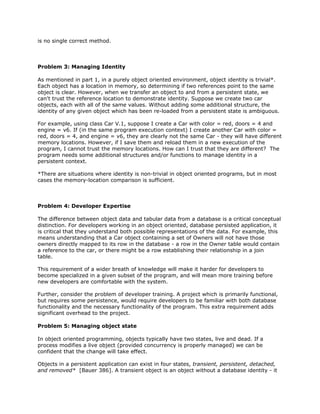 is no single correct method.
Problem 3: Managing Identity
As mentioned in part 1, in a purely object oriented environment, object identity is trivial*.
Each object has a location in memory, so determining if two references point to the same
object is clear. However, when we transfer an object to and from a persistent state, we
can't trust the reference location to demonstrate identity. Suppose we create two car
objects, each with all of the same values. Without adding some additional structure, the
identity of any given object which has been re-loaded from a persistent state is ambiguous.
For example, using class Car V.1, suppose I create a Car with color = red, doors = 4 and
engine = v6. If (in the same program execution context) I create another Car with color =
red, doors = 4, and engine = v6, they are clearly not the same Car - they will have different
memory locations. However, if I save them and reload them in a new execution of the
program, I cannot trust the memory locations. How can I trust that they are different? The
program needs some additional structures and/or functions to manage identity in a
persistent context.
*There are situations where identity is non-trivial in object oriented programs, but in most
cases the memory-location comparison is sufficient.
Problem 4: Developer Expertise
The difference between object data and tabular data from a database is a critical conceptual
distinction. For developers working in an object oriented, database persisted application, it
is critical that they understand both possible representations of the data. For example, this
means understanding that a Car object containing a set of Owners will not have those
owners directly mapped to its row in the database - a row in the Owner table would contain
a reference to the car, or there might be a row establishing their relationship in a join
table.
This requirement of a wider breath of knowledge will make it harder for developers to
become specialized in a given subset of the program, and will mean more training before
new developers are comfortable with the system.
Further, consider the problem of developer training. A project which is primarily functional,
but requires some persistence, would require developers to be familiar with both database
functionality and the necessary functionality of the program. This extra requirement adds
significant overhead to the project.
Problem 5: Managing object state
In object oriented programming, objects typically have two states, live and dead. If a
process modifies a live object (provided concurrency is properly managed) we can be
confident that the change will take effect.
Objects in a persistent application can exist in four states, ​transient, ​persistent, detached,
and removed* [Bauer 386]. A transient object is an object without a database identity - it
 