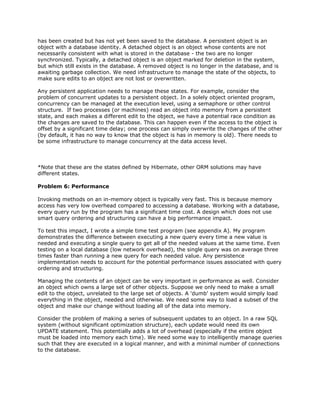 has been created but has not yet been saved to the database. A persistent object is an
object with a database identity. A detached object is an object whose contents are not
necessarily consistent with what is stored in the database - the two are no longer
synchronized. Typically, a detached object is an object marked for deletion in the system,
but which still exists in the database. A removed object is no longer in the database, and is
awaiting garbage collection. We need infrastructure to manage the state of the objects, to
make sure edits to an object are not lost or overwritten.
Any persistent application needs to manage these states. For example, consider the
problem of concurrent updates to a persistent object. In a solely object oriented program,
concurrency can be managed at the execution level, using a semaphore or other control
structure. If two processes (or machines) read an object into memory from a persistent
state, and each makes a different edit to the object, we have a potential race condition as
the changes are saved to the database. This can happen even if the access to the object is
offset by a significant time delay; one process can simply overwrite the changes of the other
(by default, it has no way to know that the object is has in memory is old). There needs to
be some infrastructure to manage concurrency at the data access level.
*Note that these are the states defined by Hibernate, other ORM solutions may have
different states.
Problem 6: Performance
Invoking methods on an in-memory object is typically very fast. This is because memory
access has very low overhead compared to accessing a database. Working with a database,
every query run by the program has a significant time cost. A design which does not use
smart query ordering and structuring can have a big performance impact.
To test this impact, I wrote a simple time test program (see appendix A). My program
demonstrates the difference between executing a new query every time a new value is
needed and executing a single query to get all of the needed values at the same time. Even
testing on a local database (low network overhead), the single query was on average three
times faster than running a new query for each needed value. Any persistence
implementation needs to account for the potential performance issues associated with query
ordering and structuring.
Managing the contents of an object can be very important in performance as well. Consider
an object which owns a large set of other objects. Suppose we only need to make a small
edit to the object, unrelated to the large set of objects. A 'dumb' system would simply load
everything in the object, needed and otherwise. We need some way to load a subset of the
object and make our change without loading all of the data into memory.
Consider the problem of making a series of subsequent updates to an object. In a raw SQL
system (without significant optimization structure), each update would need its own
UPDATE statement. This potentially adds a lot of overhead (especially if the entire object
must be loaded into memory each time). We need some way to intelligently manage queries
such that they are executed in a logical manner, and with a minimal number of connections
to the database.
 