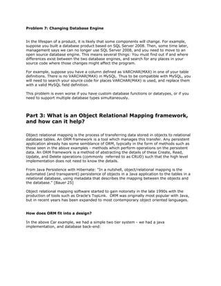 Problem 7: Changing Database Engine
In the lifespan of a product, it is likely that some components will change. For example,
suppose you built a database product based on SQL Server 2008. Then, some time later,
management says we can no longer use SQL Server 2008, and you need to move to an
open source database engine. This means several things: You must find out if and where
differences exist between the two database engines, and search for any places in your
source code where those changes might affect the program.
For example, suppose you have a column defined as VARCHAR(MAX) in one of your table
definitions. There is no VARCHAR(MAX) in MySQL. Thus to be compatible with MySQL, you
will need to search your source code for places VARCHAR(MAX) is used, and replace them
with a valid MySQL field definition.
This problem is even worse if you have custom database functions or datatypes, or if you
need to support multiple database types simultaneously.
Part 3: What is an Object Relational Mapping framework,
and how can it help?
Object relational mapping is the process of transferring data stored in objects to relational
database tables. An ORM framework is a tool which manages this transfer. Any persistent
application already has some semblance of ORM, typically in the form of methods such as
those seen in the above examples - methods which perform operations on the persistent
data. An ORM framework is a method of abstracting the details of these Create, Read,
Update, and Delete operations (commonly referred to as CRUD) such that the high level
implementation does not need to know the details.
From Java Persistence with Hibernate: "In a nutshell, object/relational mapping is the
automated (and transparent) persistence of objects in a Java application to the tables in a
relational database, using metadata that describes the mapping between the objects and
the database." [Bauer 25]
Object relational mapping software started to gain notoriety in the late 1990s with the
production of tools such as Oracle's TopLink. ORM was originally most popular with Java,
but in recent years has been expanded to most contemporary object oriented languages.
How does ORM fit into a design?
In the above Car example, we had a simple two tier system - we had a java
implementation, and database back-end:
 