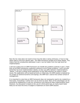 Now the Car class does not need to know how the data is being retrieved, or how to map
object data to and from tabular data - the ORM framework handles all of these details. This
means that the complexities addressed in part 2 can be hidden from the high level Car
implementation.
I will now outline how an ORM framework can handle the problems outlined in part 2. Note
that not all ORM frameworks implement solutions to all of these problems. I won't provide
extremely low level implementation details, as they can differ between implementations.
Rather, I will give a design-level explanation of how ORM solutions can assist in these
issues. My explanation will be based primarily on Hibernate, the ORM solution employed by
my project at General Dynamics and Django, the ORM tool I used at the Carlson school of
management.
It is important to note that an ORM framework does not necessarily need to be created by a
third party. Everything I outline here ​can be done by hand. Many of the advantages can be
achieved by establishing a multi tier architecture and hiding the data implementation layer.
However, my discussion is based on the use of a third party tool, as most project leads
likely do not have the time or budget to implement an entire ORM solution.
 