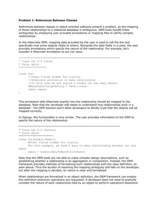 Problem 1: References Between Classes
References between classes in object oriented software present a problem, as the mapping
of these relationships to a relational database is ambiguous. ORM tools handle these
ambiguities by employing user provided annotations or mapping files to clarify complex
relationships.
In the Hibernate ORM, mapping data provided by the user is used to tell the the tool
specifically how some objects relate to others. Alongside the data fields in a class, the user
provides annotations which specify the nature of the relationship. For example, let's
consider a Hibernate annotation to our Car class:
/****************************************************************
* Class Car V.4 (Java)
* Tyler Smith
*****************/
class Car{
//Other fields hidden for clarity.
//Hibernate annotation to make relationship
//In this case we are saying a single Car has many Owners
@ManyToOne(targetEntity = Owner.class)
Owner owner;
}
This annotation tells Hibernate exactly how the relationship should be mapped to the
database. Note that the developer still needs to understand how relationships work in a
database - the ORM solution won't allow developers to blindly trust that the objects will be
mapped correctly.
In Django, the functionality is very similar. The user provides information to the ORM to
specify the nature of the relationship:
"""""""""""""""""""""""""""""""""""""""""""""""""""""""""""""""""
" Class Car V.4 (Python)
" Tyler Smith
""""""""""""""""""""""
Class Car(models.Model):
#Other fields hidden for clarity
#In this example, we have a many to many relationship between Car and
Owner
owner = models.ManyToManyField(Owner)
Note that the ORM tools are not able to make complex design assumptions, such as
establishing whether a relationship is an aggregation or composition. Instead, the ORM
framework provides methods of formalizing such relationships with the class definition, as
seen above. Thus the burden of resolving the mapping ambiguity still falls on the developer,
but after the mapping is decided, its nature is clear and formalized.
When relationships are formalized in an object definition, the ORM framework can employ
this definition whenever operations are requested. A developer does not need to explicitly
consider the nature of each relationship held by an object to perform operations elsewhere
 