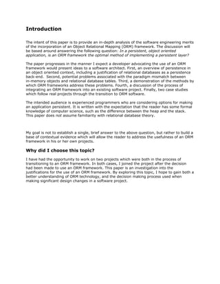 Introduction
The intent of this paper is to provide an in-depth analysis of the software engineering merits
of the incorporation of an Object Relational Mapping (ORM) framework. The discussion will
be based around answering the following question: ​In a persistent, object oriented
application, is an ORM framework the optimal method of implementing a persistent layer?
The paper progresses in the manner I expect a developer advocating the use of an ORM
framework would present ideas to a software architect. First, an overview of persistence in
an object oriented context, including a justification of relational databases as a persistence
back-end. Second, potential problems associated with the paradigm mismatch between
in-memory objects and relational database tables. Third, a demonstration of the methods by
which ORM frameworks address these problems. Fourth, a discussion of the process of
integrating an ORM framework into an existing software project. Finally, two case studies
which follow real projects through the transition to ORM software.
The intended audience is experienced programmers who are considering options for making
an application persistent. It is written with the expectation that the reader has some formal
knowledge of computer science, such as the difference between the heap and the stack.
This paper does ​not assume familiarity with relational database theory.
My goal is not to establish a single, brief answer to the above question, but rather to build a
base of contextual evidence which will allow the reader to address the usefulness of an ORM
framework in his or her own projects.
Why did I choose this topic?
I have had the opportunity to work on two projects which were both in the process of
transitioning to an ORM framework. In both cases, I joined the project after the decision
had been made to use an ORM framework. This paper is an investigation into the
justifications for the use of an ORM framework. By exploring this topic, I hope to gain both a
better understanding of ORM technology, and the decision making process used when
making significant design changes in a software project.
 