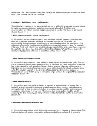 in the code. The ORM framework can keep track of the relationships associated with a given
object, and manage the data accordingly.
Problem 2: Sub/Super class relationships
This difficulty in mapping is not automatically solved in all ORM frameworks; the user needs
to make some design decisions as to how inheritance is handled. The Hibernate
documentation provides 4 possible mapping schemes to handle inheritance in persistent
classes [Bauer 191]:
1. Table per Concrete Class - Implicit polymorphism
In this method, we tell the Hibernate to map one table for each concrete (non-abstract)
class. All properties, inherited and local, are mapped to columns. Hibernate can
automatically generate queries for polymorphic method calls against the superclass. This
solution is effective for models with very little inheritance, but presents risks. For example,
if Car and Truck both inherit from an abstract superclass Vehicle, and a User has a reference
to a Vehicle, how do we map this relationship in the database? We can't have a correctly
constrained yet generic reference to one of two tables. [Bauer 193]
2. Table per Concrete Class With Unions
In this method, each concrete class, including super classes, is mapped to a table. This has
the advantage of shared superclass properties. In one table per class, superclass properties
had to be mapped to each sub class. We can do this because Hibernate will then use a
UNION to join the results of queries against these tables to get shared sub and super class
data. This solution also solves the problem of associations with inherited classes, as
"Hibernate can use a UNION query to simulate a single table as the target of the association
mapping" [Bauer 199]
3. Table per Class Hierarchy
In this method, each hierarchy of classes is mapped to a single table, so shared data is
implicitly shared, no need for unions or multiple queries. However, this method presents
some potentially critical problems. Subclass properties must be nullable, as they are not
necessarily instantiated in every row. This means that extra caution must be used if
accessing the data manually, as many columns could potentially be null for a given value.
[Bauer 200]
4. Inheritance Relationships as Foreign Keys
In this method, every class which defines its own properties is mapped to its own table. This
implementation will require more tables and queries, but is normalized. It is simple to
 
