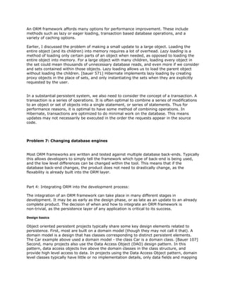 An ORM framework affords many options for performance improvement. These include
methods such as lazy or eager loading, transaction based database operations, and a
variety of caching options.
Earlier, I discussed the problem of making a small update to a large object. Loading the
entire object (and its children) into memory requires a lot of overhead. ​Lazy loading is a
method of loading only certain parts of an object when needed, as opposed to loading the
entire object into memory. For a large object with many children, loading every object in
the set could mean thousands of unnecessary database reads, and even more if we consider
and sets contained within those objects. Lazy loading allows us to load the parent object
without loading the children. [bauer 571] Hibernate implements lazy loading by creating
proxy objects in the place of sets, and only instantiating the sets when they are explicitly
requested by the user.
In a substantial persistent system, we also need to consider the concept of a ​transaction. A
transaction is a series of operations. It is often optimal to combine a series of modifications
to an object or set of objects into a single statement, or series of statements. Thus for
performance reasons, it is optimal to have some method of combining operations. In
Hibernate, transactions are optimized to do minimal work on the database. This means
updates may not necessarily be executed in the order the requests appear in the source
code.
Problem 7: Changing database engines
Most ORM frameworks are written and tested against multiple database back-ends. Typically
this allows developers to simply tell the framework which type of back-end is being used,
and the low level differences can be changed within the tool. This means that if the
database back-end changes, the product does not need to drastically change, as the
flexability is already built into the ORM layer.
Part 4: Integrating ORM into the development process:
The integration of an ORM framework can take place in many different stages in
development. It may be as early as the design phase, or as late as an update to an already
complete product. The decision of when and how to integrate an ORM framework is
non-trivial, as the persistence layer of any application is critical to its success.
Design basics
Object oriented persistent projects typically share some key design elements related to
persistence. First, most are built on a domain model (though they may not call it that). A
domain model is a design that has classes corresponding to distinct persistent elements.
The Car example above used a domain model - the class Car is a domain class. [Bauer 107]
Second, many projects also use the Data Access Object (DAO) design pattern. In this
pattern, data access objects live above the domain classes in the class structure, and
provide high level access to data. In projects using the Data Access Object pattern, domain
level classes typically have little or no implementation details, only data fields and mapping
 