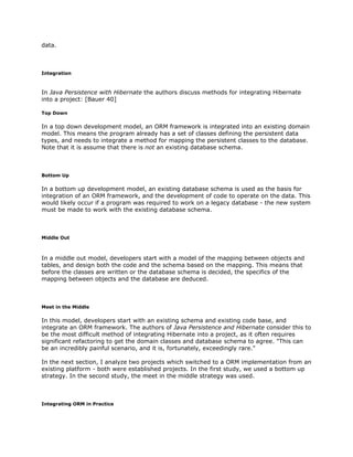 data.
Integration
In ​Java Persistence with Hibernate the authors discuss methods for integrating Hibernate
into a project: [Bauer 40]
Top Down
In a top down development model, an ORM framework is integrated into an existing domain
model. This means the program already has a set of classes defining the persistent data
types, and needs to integrate a method for mapping the persistent classes to the database.
Note that it is assume that there is ​not an existing database schema.
Bottom Up
In a bottom up development model, an existing database schema is used as the basis for
integration of an ORM framework, and the development of code to operate on the data. This
would likely occur if a program was required to work on a legacy database - the new system
must be made to work with the existing database schema.
Middle Out
In a middle out model, developers start with a model of the mapping between objects and
tables, and design both the code and the schema based on the mapping. This means that
before the classes are written or the database schema is decided, the specifics of the
mapping between objects and the database are deduced.
Meet in the Middle
In this model, developers start with an existing schema and existing code base, and
integrate an ORM framework. The authors of ​Java Persistence and Hibernate consider this to
be the most difficult method of integrating Hibernate into a project, as it often requires
significant refactoring to get the domain classes and database schema to agree. "This can
be an incredibly painful scenario, and it is, fortunately, exceedingly rare."
In the next section, I analyze two projects which switched to a ORM implementation from an
existing platform - both were established projects. In the first study, we used a bottom up
strategy. In the second study, the meet in the middle strategy was used.
Integrating ORM in Practice
 