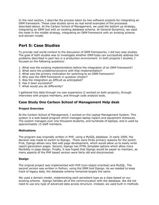 In the next section, I describe the process taken by two software projects for integrating an
ORM framework. These case studies serve as real world examples of the processes
described above. At the Carlson School of Management, we used the bottom up strategy,
integrating an ORM tool with an existing database schema. At General Dynamics, we used
the meet in the middle strategy, integrating an ORM framework with an existing schema
and domain model.
Part 5: Case Studies
To provide real world context to the discussion of ORM frameworks, I did two case studies.
The goal of both studies was to investigate whether ORM tools can successfully address the
problems described in part two in a production environment. In both projects I studied, I
focused on the following questions:
1. What was the existing implementation before the integration of an ORM framework?
2. What were the problems/concerns with that implementation?
3. What was the primary motivation for switching to an ORM framework?
4. Why was the ORM framework in question chosen?
5. Was the integration as difficult as anticipated?
6. Has it been successful?
7. What would you do differently?
I gathered this data through my own experience (I worked on both projects), through
interviews with project members, and through code analysis tools.
Case Study One Carlson School of Management Help desk
Project Overview
At the Carlson School of Management, I worked on the Laptop Management System. This
system is a web based program which manages laptop repairs and equipment checkouts.
The system manages over one thousand students, and hundreds of laptops, and is used by
approximately 15 staff members.
Motivations
The program was originally written in PHP, using a MySQL database. In early 2009, the
decision was made to switch to Django. There were three primary reasons for the switch.
First, Django allows very fast web page development, which would allow us to easily write
report-generation pages. Second, Django has HTML template options which allow more
flexibility in page design. Finally, it was hoped that Django would be easier to maintain, as
many aspects of the PHP based version were fairly old and disconnected.
Design
The original project was implemented with PHP (non-object oriented) and MySQL. The
second version was written in Python, using the ORM tool Django. As we needed to keep
track of legacy data, the database schema remained largely the same.
We used a domain model, implementing each persistent type as a class based on our
existing schema. Django handles all of the communication with the database. We did not
need to use any type of advanced data access structure. Instead, we used built in methods
 