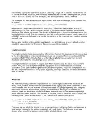 provided by Django for operations such as selecting a large set of objects. To retrieve a set
of objects from the database, the developer needs only to execute a ​filter operation, which
acts as a SELECT query. To save an object, the developer calls a save() method.
For example, if I want to retrieve all repair tickets with non-null laptops, I can use this line
of python:
all_tickets = Ticket.objects.filter(laptop__isnull=False)
All persistent classes extend the Model superclass. This superclass provides access to
methods such as filter, which returns a subset of the instances of that class saved to the
database. The above line uses a filter to get all Ticket objects from the database where the
laptop field is non-null. The corresponding raw-SQL implementation would require executing
a SELECT statement, followed by a line by line parsing of the returned row, creating objects
for each row.
Django also handles all transaction level details - we did not need to worry about whether
an object was persistent or transient, Django managed those details.
Implementation
The implementation took approximately 12 months. Much of this development time was due
to the time taken to re-implement the system, as we converted from conventional PHP to
object oriented Python. We also had to write SQL scripts to transfer data from the old
database schema to the new, Django based schema.
The implementation was done in stages. Carl Allen implemented the ticket management
portion first, and then I implemented the equipment management section and report
generation tools. Some of the higher level functionality (forms, etc) were complicated, but
the data implementation was fairly quick. Typically, adding a class and the associated table
took 2-4 hours.
Problems
We had many tricky problems originate from our use of legacy data in the database. In
many cases, we had poorly enforced constraints in the legacy data which transfered to the
new database. This meant that the assumptions made by Django regarding data integrity
were often incorrect. For example, Django assumes that if a foreign key reference is
non-null, then the associated object must exist. We often had tickets referencing laptops
which had since been deleted. This resulted in verbose, hard to fix errors. For example, the
following code caused errors when a ticket referenced a non-existent laptop:
all_tickets = Ticket.objects.filter(laptop__isnull=False).order_by('-pk')
for ticket in all_tickets:
​laptop = ticket.laptop
This code parsed all of the tickets in our system with non-null laptop fields, and assigned a
local laptop variable to the laptop associated with each ticket. The following error was
thrown when one of the laptops referenced by a ticket did not exist:
 