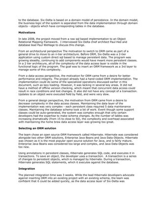 to the database. Six-Delta is based on a domain model of persistence. In the domain model,
the business logic of the system is separated from the data implementation through domain
objects - objects which have corresponding tables in the database.
Motivations
In late 2008, the project moved from a raw sql based implementation to an Object
Relational Mapping framework. I interviewed Six-Delta chief architect Paul Hed and
database lead Paul Wehlage to discuss this change.
From an architectural perspective The motivation to switch to ORM came as part of a
general drive to move to an n-tier architecture. Before ORM, Six-Delta was a 2-tier
application using custom direct sql based to manage persistent data. The program was
growing steadily, continuing to add components would have meant more persistent classes.
In a 2 tier architecure, all of the complexity of the data access layer is visible in the
functional logic of the program. The goal was to insert an ORM framework as a 3rd layer to
manage some of this complexity.
From a data-access perspective, the motivation for ORM came from a desire for better
performance and integrity. The project already had a hand-coded ORM implementation. The
implementation could do some of the specialized operations discussed earlier in this
document, such as lazy loading. However, it was lacking in several key areas. It did not
have a method of offline version checking, which meant that concurrent data access could
result in race conditions and lost changes. It also did not have any concept of a transaction.
Updates to an object were executed field by field, and were very slow.
From a general design perspective, the motivation from ORM came from a desire to
decrease complexity in the data access classes. Maintaining the data layer of the
implementation was very complex - each persistent class required 5 data maintenance
classes. Maintaining the database schema took a lot of work. Event though some support
classes could be auto-generated, the system was complex enough that only certain
developers had the expertise to make schema changes. As the number of tables was
increasing dramatically (from 15 to close to 50), the complexity and overhead associated
with maintaining the home brew data access layer was growing too great.
Selecting an ORM solution
The team chose an open source ORM framework called Hibernate. Hibernate was considered
alongside two other ORM solutions, Enterprise Java Beans and Java Data Objects. Hibernate
was chosen as it is the most popular open source solution for Java, and is fairly mature.
Enterprise Java Beans was considered too large and complex, and Java Data Objects was
too new.
Using annotations in persistent classes, Hibernate generates SQL code, and executes it in
transactions. To save an object, the developer uses a ​transaction. A transaction is a series
of changes to persistent objects, which is managed by hibernate. During a transaction,
Hibernate generates SQL statements, which it executes against the database.
Integration
The planned integration time was 3 weeks. While the lead Hibernate developers advocate
against inserting ORM into an existing project with an existing schema, the team was
confident that it could be added quickly, as the data access layer of Six-Delta was
 