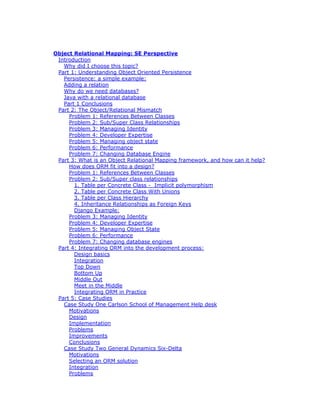 Object Relational Mapping: SE Perspective
Introduction
Why did I choose this topic?
Part 1: Understanding Object Oriented Persistence
Persistence: a simple example:
Adding a relation
Why do we need databases?
Java with a relational database
Part 1 Conclusions
Part 2: The Object/Relational Mismatch
Problem 1: References Between Classes
Problem 2: Sub/Super Class Relationships
Problem 3: Managing Identity
Problem 4: Developer Expertise
Problem 5: Managing object state
Problem 6: Performance
Problem 7: Changing Database Engine
Part 3: What is an Object Relational Mapping framework, and how can it help?
How does ORM fit into a design?
Problem 1: References Between Classes
Problem 2: Sub/Super class relationships
1. Table per Concrete Class - Implicit polymorphism
2. Table per Concrete Class With Unions
3. Table per Class Hierarchy
4. Inheritance Relationships as Foreign Keys
Django Example:
Problem 3: Managing Identity
Problem 4: Developer Expertise
Problem 5: Managing Object State
Problem 6: Performance
Problem 7: Changing database engines
Part 4: Integrating ORM into the development process:
Design basics
Integration
Top Down
Bottom Up
Middle Out
Meet in the Middle
Integrating ORM in Practice
Part 5: Case Studies
Case Study One Carlson School of Management Help desk
Motivations
Design
Implementation
Problems
Improvements
Conclusions
Case Study Two General Dynamics Six-Delta
Motivations
Selecting an ORM solution
Integration
Problems
 