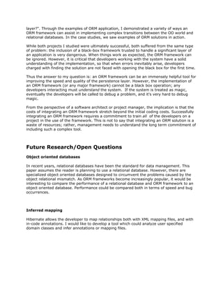 layer?". Through the examples of ORM application, I demonstrated a variety of ways an
ORM framework can assist in implementing complex transitions between the OO world and
relational databases. In the case studies, we saw examples of ORM solutions in action.
While both projects I studied were ultimately successful, both suffered from the same type
of problem: the inclusion of a black-box framework trusted to handle a significant layer of
an application is very dangerous. When things work as expected, the ORM framework can
be ignored. However, it is critical that developers working with the system have a solid
understanding of the implementation, so that when errors inevitably arise, developers
charged with finding the solution are not faced with opening the black box for the first time.
Thus the answer to my question is: an ORM framework can be an immensely helpful tool for
improving the speed and quality of the persistence layer. However, the implementation of
an ORM framework (or any major framework) cannot be a black box operation; any
developers interacting must ​understand the system. If the system is treated as magic,
eventually the developers will be called to debug a problem, and it's very hard to debug
magic.
From the perspective of a software architect or project manager, the implication is that the
costs of integrating an ORM framework stretch beyond the initial coding costs. Successfully
integrating an ORM framework requires a commitment to train ​all of the developers on a
project in the use of the framework. This is not to say that integrating an ORM solution is a
waste of resources; rather, management needs to understand the long term commitment of
including such a complex tool.
Future Research/Open Questions
Object oriented databases
In recent years, relational databases have been the standard for data management. This
paper assumes the reader is planning to use a relational database. However, there are
specialized object oriented databases designed to circumvent the problems caused by the
object relational mismatch. As ORM frameworks become increasingly popular, it would be
interesting to compare the performance of a relational database and ORM framework to an
object oriented database. Performance could be compared both in terms of speed and bug
occurrences.
Inferred mapping
Hibernate allows the developer to map relationships both with XML mapping files, and with
in-code annotations. I would like to develop a tool which could analyze user specified
domain classes and infer annotations or mapping files.
 