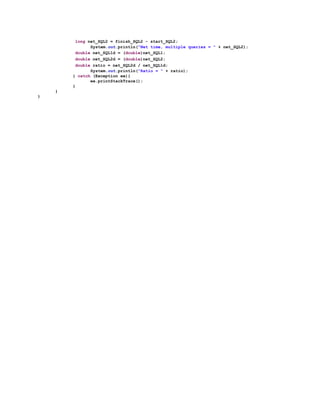 ​long​ net_SQL2 = finish_SQL2 - start_SQL2;
System.​out.println(​"Net time, multiple queries = "​ + net_SQL2);
​double​ net_SQL1d = (​double​)net_SQL1;
​double​ net_SQL2d = (​double​)net_SQL2;
​double​ ratio = net_SQL2d / net_SQL1d;
System.​out.println(​"Ratio = "​ + ratio);
} ​catch​ (Exception ee){
ee.printStackTrace();
}
}
}
 