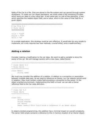 fields of the Car to a file. Files are stored in the file system and can persist through system
shutdowns. To make our Car object persistent, we could create a file consisting of tuples
which store our data in a ​key-value pair. A key-value pair is a set of two elements: a key,
which specifies the related object field, and a value, which is the value of that field for a
given object.
#####################################################
# Car File V.1
# Tyler Smith
#############
color = "red"
engine = "V6"
doors = "4"
In a simple application, this strategy could be very effective. It would also be very simple to
implement, as it only requires two new methods, a writeToFile() and a readFromFile().
Adding a relation
Consider making a modification to the car class. We want to add a variable to store the
owner of the car. We will manage owners with a new class, called Owner:
/****************************************************************
* Class Owner V.1
* Tyler Smith
*****************/
class Owner{
String name;
}
We must now consider the addition of a ​relation. A relation is a connection or association
between multiple data sets. As we need to reference an Owner, our Car objects cannot exist
in isolation; they must contain a data field providing a connection to the owner. In the
object oriented environment, implementing this field is trivial: we can add a Owner
reference field to the Car class definition.
/****************************************************************
* Class Car V.2
* Tyler Smith
*****************/
class Car{
String color;
String engine;
int doors;
Owner owner;//This field holds a reference to an Owner object
}
In object oriented programming, this addition has a minimal impact on overall complexity.
The owner field simply contains a reference to the in-memory location of an Owner object.
 