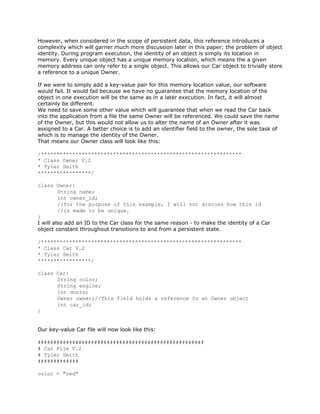 However, when considered in the scope of persistent data, this reference introduces a
complexity which will garner much more discussion later in this paper: the problem of object
identity. During program execution, the identity of an object is simply its location in
memory. Every unique object has a unique memory location, which means the a given
memory address can only refer to a single object. This allows our Car object to trivially store
a reference to a unique Owner.
If we were to simply add a key-value pair for this memory location value, our software
would fail. It would fail because we have no guarantee that the memory location of the
object in one execution will be the same as in a later execution. In fact, it will almost
certainly be different.
We need to save some other value which will guarantee that when we read the Car back
into the application from a file the same Owner will be referenced. We could save the name
of the Owner, but this would not allow us to alter the name of an Owner after it was
assigned to a Car. A better choice is to add an identifier field to the owner, the sole task of
which is to manage the identity of the Owner.
That means our Owner class will look like this:
/****************************************************************
* Class Owner V.2
* Tyler Smith
*****************/
class Owner{
String name;
int owner_id;
//for the purpose of this example, I will not discuss how this id
//is made to be unique.
}
I will also add an ID to the Car class for the same reason - to make the identity of a Car
object constant throughout transitions to and from a persistent state.
/****************************************************************
* Class Car V.2
* Tyler Smith
*****************/
class Car{
String color;
String engine;
int doors;
Owner owner;//This field holds a reference to an Owner object
int car_id;
}
Our key-value Car file will now look like this:
#####################################################
# Car File V.2
# Tyler Smith
#############
color = "red"
 