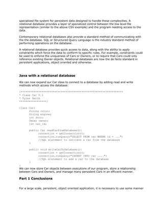 specialized file system for persistent data designed to handle these complexities. A
relational database provides a layer of specialized control between the low level file
representation (similar to the above CSV example) and the program needing access to the
data.
Contemporary relational databases also provide a standard method of communicating with
the the database. SQL or Structured Query Language is the industry standard method of
performing operations on the database.
A relational database provides quick access to data, along with the ability to apply
constraints which force the data to conform to specific rules. For example, constraints could
be used to enforce the uniqueness of Cars or Owners, or to require that Cars could only
reference existing Owner objects. Relational databases are now the de facto standard in
persistent applications, object oriented and otherwise.
Java with a relational database
We can now expand our Car class to connect to a database by adding read and write
methods which access the database:
/****************************************************************
* Class Car V.3
* Tyler Smith
*****************/
class Car{
String color;
String engine;
int door;
Owner owner;
int car_id;
public Car readCarFromDatabase(){
connection = getConnection();
connection.runQuery("SELECT FROM car WHERE id = ...")
//SQL statement to retrieve a Car from the database
}
public void writeCarToDatabase(){
connection = getConnection();
connection.runQuery("INSERT INTO car ....")
//SQL statement to add a car to the database
}
}
We can now store Car objects between executions of our program, store a relationship
between Cars and Owners, and manage many persistent Cars in an efficient manner.
Part 1 Conclusions
For a large scale, persistent, object oriented application, it is necessary to use some manner
 
