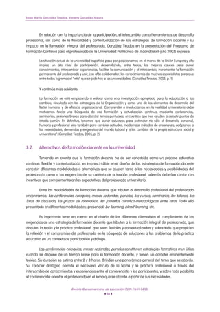 Rosa María González Tirados, Viviana González Maura




        En relación con la importancia de la participación, el intercambio como herramientas de desarrollo
profesional, así como de la flexibilidad y contextualización de las estrategias de formación docente y su
impacto en la formación integral del profesorado, González Tirados en la presentación del Programa de
Formación Continua para el profesorado de la Universidad Politécnica de Madrid (abril-julio 2005) expresa:

        La situación actual de la universidad española pasa por posicionarnos en el marco de la Unión Europea y ello
        implica un alto nivel de participación, desarrollando, entre todos, los mejores cauces para aunar
        conocimientos, intercambiar experiencias, facilitar la comunicación y el intercambio, incrementar la formación
        permanente del profesorado y unir, con afán colaborador, los conocimientos de muchos especialistas para que
        entre todos logremos el “reto” que se pide hoy a las universidades. (González Tirados, 2005, p. 1).


        Y continúa más adelante:

        La formación se está empezando a valorar como una investigación apropiada para la adaptación a los
        cambios, vinculada con las estrategias de la Organización y como uno de los elementos de desarrollo del
        factor humano y de eficacia organizacional. Comprender e involucrarnos en la realidad universitaria debe
        motivarnos hacia una búsqueda de esa formación y actualización continua, mediante conferencias,
        seminarios, sesiones breves para abordar temas puntuales, encuentros que nos ayuden a debatir puntos de
        interés común. En definitiva, tenemos que aunar esfuerzos para potenciar no sólo el desarrollo personal,
        humano y profesional sino también para cambiar actitudes, modernizar métodos de enseñanza, adáptanos a
        las necesidades, demandas y exigencias del mundo laboral y a los cambios de la propia estructura social y
        universitaria”. (González Tirados, 2005, p. 2).



3.2.    Alternativas de formación docente en la universidad

         Teniendo en cuenta que la formación docente ha de ser concebida como un proceso educativo
continuo, flexible y contextualizado, es imprescindible en el diseño de las estrategias de formación docente
concebir diferentes modalidades o alternativas que se ajusten tanto a las necesidades y posibilidades del
profesorado como a las exigencias de su contexto de actuación profesional, además deberían contar con
incentivos que complementaran las expectativas del profesorado universitario.

        Entre las modalidades de formación docente que tributen al desarrollo profesional del profesorado
encontramos: las conferencias-coloquios, mesas redondas, paneles, los cursos, seminarios, los talleres, los
foros de discusión, los grupos de innovación, las jornadas científico-metodológicas entre otras. Todo ello
presentado en diferentes modalidades: presencial, be-learning, blend-learning, etc.

          Es importante tener en cuenta en el diseño de las diferentes alternativas el cumplimiento de las
exigencias de una estrategia de formación docente que tributen a la formación integral del profesorado, que
vinculen la teoría y la práctica profesional, que sean flexibles y contextualizadas y sobre todo que propicien
la reflexión y el compromiso del profesorado en la búsqueda de soluciones a los problemas de la práctica
educativa en un contexto de participación y diálogo.

         Las conferencias-coloquios, mesas redondas, paneles constituyen estrategias formativas muy útiles
cuando se dispone de un tiempo breve para la formación docente, y tienen un carácter eminentemente
teórico. Su duración se estima entre 2 y 3 horas. Brindan una panorámica general del tema que se aborda.
Su carácter dialógico permite el necesario vínculo de la teoría y la práctica profesional a través del
intercambio de conocimientos y experiencias entre el conferencista y los participantes, y sobre todo posibilita
al conferencista orientar al profesorado en el tema que se aborda a partir de sus necesidades.


                              Revista Iberoamericana de Educación (ISSN: 1681-5653)
                                                      • 10 •
 