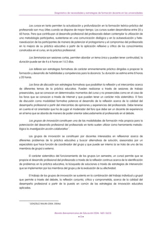 Diagnóstico de necesidades y estrategias de formación docente en las universidades




        Los cursos en tanto permiten la actualización y profundización en la formación teórico-práctica del
profesorado son muy útiles cuando se dispone de mayor tiempo. Los cursos suelen desarrollarse entre 20 y
60 horas. Para que contribuyan al desarrollo profesional del profesorado deben contemplar la utilización de
una metodología participativa, sustentarse en una comunicación dialógica y en la autoevaluación y hete-
roevaluacion de los participantes de manera de potenciar el protagonismo y el compromiso del profesorado
en la mejora de su práctica educativa a partir de la aplicación reflexiva y crítica de los conocimientos
construidos en el curso, en la práctica profesional.

        Los Seminarios son sesiones cortas, permiten abordar un tema único y pueden tener continuidad, la
duración puede ser de 4 a 6 horas en 1 ó 2 días.

        Los talleres son estrategias formativas de carácter eminentemente práctico dirigidas a propiciar la
formación y desarrollo de habilidades y competencias para la docencia. Su duración se estima entre 8 horas
y 20 horas.

        Los foros de discusión son estrategias formativas que posibilitan la reflexión y el intercambio acerca
de diferentes temas de la práctica educativa. Pueden realizarse a través de sesiones de trabajo
presenciales, que se convocan en determinados momentos del curso y no presenciales como en el caso de
los foros que se convocan a través de Internet y que pueden tener un carácter más sistemático. El foro
de discusión como modalidad formativa potencia el desarrollo de la reflexión acerca de la calidad del
desempeño profesional a partir del intercambio de opiniones y experiencias del profesorado. Debe tenerse
en cuenta el rol orientador que ha de jugar el moderador del foro que debe ser un docente de experiencia
en el tema que se aborda de manera de poder orientar adecuadamente al profesorado en el debate.

        Los grupos de innovación constituyen una de las modalidades de formación más propicia para la
potenciación del desarrollo profesional del profesorado en tanto suelen utilizar como herramienta metodo-
lógica la investigación-acción-colaborativa 7 .

         Los grupos de innovación se constituyen por docentes interesados en reflexionar acerca de
diferentes problemas de la práctica educativa y buscar alternativas de solución, asesorados por un
especialista que hace función de coordinador del grupo y que puede ser interno (si se trata de uno de los
miembros de grupo) o externo.

         El carácter sistemático del funcionamiento de los grupos (un semestre, un curso) permite que se
propicie el desarrollo profesional del profesorado a través de la reflexión continua acerca de la identificación
de problemas en la práctica educativa, la búsqueda de soluciones a través de estrategias de intervención
que se implementan por los miembros del grupo y de la evaluación de su efectividad.

        El trabajo de los grupos de innovación se sustenta en la combinación del trabajo individual y grupal
que permite a través del debate, la reflexión conjunta, crítica y comprometida, acerca de la calidad del
desempeño profesional a partir de la puesta en común de las estrategias de innovación educativa
aplicadas.




        7
            GONZÁLEZ MAURA (2004, 2004a).



                                  Revista Iberoamericana de Educación (ISSN: 1681-5653)
                                                         • 11 •
 