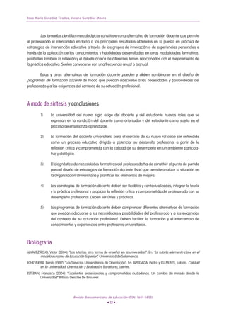 Rosa María González Tirados, Viviana González Maura




         Las jornadas científico-metodológicas constituyen una alternativa de formación docente que permite
al profesorado el intercambio en torno a los principales resultados obtenidos en la puesta en práctica de
estrategias de intervención educativa a través de los grupos de innovación o de experiencias personales a
través de la aplicación de los conocimientos y habilidades desarrolladas en otras modalidades formativas;
posibilitan también la reflexión y el debate acerca de diferentes temas relacionados con el mejoramiento de
la práctica educativa. Suelen convocarse con una frecuencia anual o bianual.

        Estas y otras alternativas de formación docente pueden y deben combinarse en el diseño de
programas de formación docente de modo que puedan adecuarse a las necesidades y posibilidades del
profesorado y a las exigencias del contexto de su actuación profesional.



A modo de síntesis y conclusiones
         1)      La universidad del nuevo siglo exige del docente y del estudiante nuevos roles que se
                 expresan en la condición del docente como orientador y del estudiante como sujeto en el
                 proceso de enseñanza-aprendizaje.

         2)      La formación del docente universitario para el ejercicio de su nuevo rol debe ser entendida
                 como un proceso educativo dirigido a potenciar su desarrollo profesional a partir de la
                 reflexión crítica y comprometida con la calidad de su desempeño en un ambiente participa-
                 tivo y dialógico.

         3)      El diagnóstico de necesidades formativas del profesorado ha de constituir el punto de partida
                 para el diseño de estrategias de formación docente. Es el que permite analizar la situación en
                 la Organización Universitaria y planificar los elementos de mejora.

         4)      Las estrategias de formación docente deben ser flexibles y contextualizadas, integrar la teoría
                 y la práctica profesional y propiciar la reflexión crítica y comprometida del profesorado con su
                 desempeño profesional. Deben ser útiles y prácticas.

         5)      Los programas de formación docente deben comprender diferentes alternativas de formación
                 que puedan adecuarse a las necesidades y posibilidades del profesorado y a las exigencias
                 del contexto de su actuación profesional. Deben facilitar la formación y el intercambio de
                 conocimientos y experiencias entre profesores universitarios.



Bibliografía
ÁLVAREZ ROJO, Víctor (2004): “Las tutorías: otra forma de enseñar en la universidad”. En: “La tutoría: elemento clave en el
        modelo europeo de Educación Superior”. Universidad de Salamanca.
ECHEVERRÍA, Benito (1997): “Los Servicios Universitarios de Orientación”. En: APODACA, Pedro y CLEMENTE, Lobato. Calidad
        en la Universidad: Orientación y Evaluación. Barcelona, Laertes.
ESTEBAN, Francisco (2004): “Excelentes profesionales y comprometidos ciudadanos. Un cambio de mirada desde la
        Universidad” Bilbao. Desclée De Brouwer.




                                 Revista Iberoamericana de Educación (ISSN: 1681-5653)
                                                         • 12 •
 