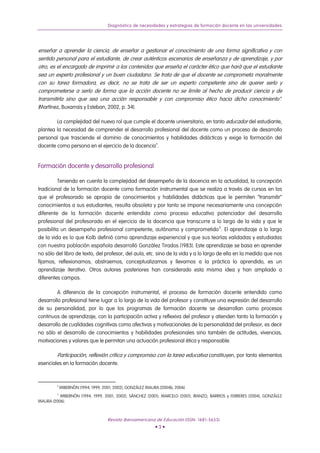 Diagnóstico de necesidades y estrategias de formación docente en las universidades




enseñar a aprender la ciencia, de enseñar a gestionar el conocimiento de una forma significativa y con
sentido personal para el estudiante, de crear auténticos escenarios de enseñanza y de aprendizaje, y por
otro, es el encargado de imprimir a los contenidos que enseña el carácter ético que hará que el estudiante
sea un experto profesional y un buen ciudadano. Se trata de que el docente se comprometa moralmente
con su tarea formadora, es decir, no se trata de ser un experto competente sino de querer serlo y
comprometerse a serlo de forma que la acción docente no se limite al hecho de producir ciencia y de
transmitirla sino que sea una acción responsable y con compromiso ético hacia dicho conocimiento”.
(Martínez, Buxarrais y Esteban, 2002, p. 34).

        La complejidad del nuevo rol que cumple el docente universitario, en tanto educador del estudiante,
plantea la necesidad de comprender el desarrollo profesional del docente como un proceso de desarrollo
personal que trasciende el dominio de conocimientos y habilidades didácticas y exige la formación del
docente como persona en el ejercicio de la docencia 4 .


Formación docente y desarrollo profesional

          Teniendo en cuenta la complejidad del desempeño de la docencia en la actualidad, la concepción
tradicional de la formación docente como formación instrumental que se realiza a través de cursos en los
que el profesorado se apropia de conocimientos y habilidades didácticas que le permiten “transmitir”
conocimientos a sus estudiantes, resulta obsoleta y por tanto se impone necesariamente una concepción
diferente de la formación docente entendida como proceso educativo potenciador del desarrollo
profesional del profesorado en el ejercicio de la docencia que transcurre a lo largo de la vida y que le
posibilita un desempeño profesional competente, autónomo y comprometido 5 . El aprendizaje a lo largo
de la vida es lo que Kolb definió como aprendizaje experiencial y que sus teorías validadas y estudiadas
con nuestra población española desarrolló González Tirados (1983). Este aprendizaje se basa en aprender
no sólo del libro de texto, del profesor, del aula, etc. sino de la vida y a lo largo de ella en la medida que nos
fijamos, reflexionamos, abstraemos, conceptualizamos y llevamos a la práctica lo aprendido, es un
aprendizaje iterativo. Otros autores posteriores han considerado esta misma idea y han ampliado a
diferentes campos.

        A diferencia de la concepción instrumental, el proceso de formación docente entendido como
desarrollo profesional tiene lugar a lo largo de la vida del profesor y constituye una expresión del desarrollo
de su personalidad, por lo que los programas de formación docente se desarrollan como procesos
continuos de aprendizaje, con la participación activa y reflexiva del profesor y atienden tanto la formación y
desarrollo de cualidades cognitivas como afectivas y motivacionales de la personalidad del profesor, es decir
no sólo el desarrollo de conocimientos y habilidades profesionales sino también de actitudes, vivencias,
motivaciones y valores que le permitan una actuación profesional ética y responsable.

         Participación, reflexión crítica y compromiso con la tarea educativa constituyen, por tanto elementos
esenciales en la formación docente.



         4
             IMBERNÓN (1994, 1999, 2001, 2002), GONZÁLEZ MAURA (2004b, 2006).
         5
          IMBERNÓN (1994, 1999, 2001, 2002), SÁNCHEZ (2001), MARCELO (2001), IRANZO, BARRIOS y FERRERES (2004), GONZÁLEZ
MAURA (2006).



                                     Revista Iberoamericana de Educación (ISSN: 1681-5653)
                                                             •3•
 