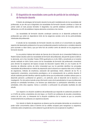 Rosa María González Tirados, Viviana González Maura




2.         El diagnóstico de necesidades como punto de partida de las estrategias
           de formación docente
           El diseño de estrategias de formación docente ha de partir inevitablemente de las necesidades del
profesorado, es por ello que el diagnóstico de necesidades de formación docente constituye un factor de
primer orden en todo proceso formativo. El diagnóstico nos permite establecer parámetros sobre las
deficiencias con el fin de establecer mejores elementos correctores a las mismas.

           Las necesidades de formación docente constituyen carencias en el desarrollo profesional del
profesorado que varían en dependencia tanto de las exigencias sociales como de las particularidades
individuales del profesorado.

           El estudio de las necesidades de formación docente nos orienta en el conocimiento de aquellos
aspectos del desempeño profesional en los que el profesorado presenta insuficiencias o considera relevante
para acometer su labor diaria y que por tanto han de constituir centro de atención en los programas de
formación docente.

           Es una práctica habitual del Instituto de Ciencias de la Educación de la Universidad Politécnica de
Madrid realizar estudios sobre las necesidades de formación del profesorado, ello permite ajustar la oferta a
la demanda, así lo hizo González Tirados (1994) igualmente en el año 2000 y actualmente en el reciente
estudio realizado en dicho Centro acerca de las necesidades de formación del profesorado universitario
para afrontar las exigencias del Espacio Europeo de Educación Superior (EEES), en una muestra de 191
docentes de diferentes centros de dicha Universidad que nos ha permitido identificar las principales
necesidades del profesorado en materia de preparación para la docencia en aspectos tales como: el diseño
de asignaturas, métodos de enseñanza, evaluación del aprendizaje, tutoría, utilización de las TIC, la
organización universitaria, conocimientos psicológicos y en la autoevaluación de su práctica docente. El
estudio realizado permitió identificar además aquellos temas que el profesorado considera valiosos para su
desarrollo personal y profesional en general y, en particular, para el desarrollo de la docencia y la
investigación. Por otra parte el estudio arroja información acerca de la periodicidad en la que el profesorado
participa en actividades formativas y los factores que obstaculizan su participación sistemática en esas
actividades, entre otros aspectos. Vamos a comentar a continuación los principales resultados de este
estudio.

           Con respecto a la situación académica del profesorado que responde el cuestionario proceden en
un 37,69% de centros universitarios de ciclo largo y un 26,65% son profesores de escuelas universitarias,
centros de ciclo corto. Lo interesante de la situación académica de la muestra es que se concentra
fundamentalmente en profesores con experiencia docente.

        Con relación al diseño de asignaturas se observa que las principales demandas se concentran en
poder recibir conocimientos sobre el dominio de los créditos europeos para reorganizar su asignatura,
contenidos sobre competencias y cómo elaborar la guía del alumno así se apreciar en el gráfico 1.




                                Revista Iberoamericana de Educación (ISSN: 1681-5653)
                                                      •4•
 