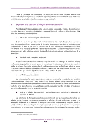 Diagnóstico de necesidades y estrategias de formación docente en las universidades




        Desde la concepción que sustentamos concebimos las estrategias de formación docente como
acciones educativas en el ejercicio de la profesión dirigidas a potenciar el desarrollo profesional del docente,
es decir a lograr su autodeterminación en el desempeño profesional 6 .


3.1.    Exigencias en el diseño de estrategias de formación docente

         Además de partir de estudios sobre las necesidades del profesorado, el diseño de estrategias de
formación docente en la universidad dirigidas a potenciar el desarrollo profesional del profesorado, debe
tener en cuenta las siguientes exigencias:

        •       Tributar a la formación integral del profesorado

         Si tenemos en cuenta que el desarrollo profesional implica el desarrollo del docente como persona
en el ejercicio de la profesión, las estrategias de formación docente deben atender a la formación integral
del profesorado, es decir, no sólo propiciar la construcción de conocimientos y habilidades para la docencia
sino también de la motivación profesional y de los valores asociados a un desempeño profesional ético y
responsable, pero sobre todo debe propiciar el desarrollo de la autovaloración del profesorado acerca de su
desempeño.

        •       Vincular la teoría y la práctica profesional

         Independientemente de las modalidades que pueda asumir una estrategia de formación docente:
conferencias-coloquios, talleres, cursos, grupos de innovación, en todos los casos debe tenerse en cuenta la
unidad de la teoría y la práctica profesional en la medida que se propicie la reflexión y el debate en torno a
la necesidad y posibilidades de aplicar los conocimientos pedagógicos a la solución de los problemas de la
práctica educativa que presenta el profesorado en el trabajo cotidiano de aula.

        •       Ser flexibles y contextualizadas

         Las estrategias de formación docente deben adecuarse no sólo a las necesidades sino también a
las posibilidades del profesorado y a las exigencias del contexto del ejercicio de la profesión. Para ello
resultan valiosas las ofertas de diferentes modalidades formativas que abarquen desde modalidades más
puntuales como las conferencias-coloquios hasta modalidades que comprenden el trabajo continúo de un
grupo de profesores tales como los grupos de innovación.

        •       Propiciar la reflexión del profesorado y el compromiso con la calidad de su desempeño en
                ambientes de diálogo
         Las estrategias de formación docente independientemente de las modalidades formativas que
adopten, deben diseñarse de manera que propicien la reflexión crítica del profesorado en torno a su
desempeño profesional en un ambiente de diálogo que posibilite al coordinador del programa ejercer su
función orientadora del desarrollo profesional y al profesorado asumir una postura activa y comprometida
en la evaluación de su desempeño profesional y en la búsqueda de alternativas para la mejora y el cambio.



        6
            GONZÁLEZ MAURA (2004, 2004b, 2006).



                                   Revista Iberoamericana de Educación (ISSN: 1681-5653)
                                                         •9•
 