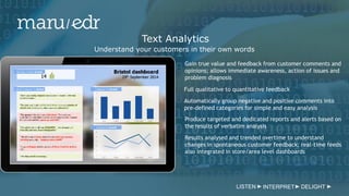 LISTEN INTERPRET DELIGHT
Text Analytics
Understand your customers in their own words
Gain true value and feedback from customer comments and
opinions; allows immediate awareness, action of issues and
problem diagnosis
Full qualitative to quantitative feedback
Automatically group negative and positive comments into
pre-defined categories for simple and easy analysis
Produce targeted and dedicated reports and alerts based on
the results of verbatim analysis
Results analysed and trended overtime to understand
changes in spontaneous customer feedback; real-time feeds
also integrated in store/area level dashboards
 