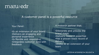 LISTEN INTERPRET DELIGHT
A customer panel is a powerful resource
Your Panel:
•Is an extension of your brand
•Delivers an engaging and
personal experience
•Is flexible and responsive
•Integrates customer data with
feedback
A research partner that:
•Interprets and unlocks the
brand magic
•Delivers research expertise
•Has a proven track record of
delivery
•Works as an extension of your
team
 