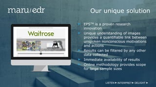 Our unique solution
EPSTM is a proven research
innovation
Unique understanding of images
provides a quantifiable link between
unspoken nonconscious motivations
and actions
Results can be filtered by any other
data collected
Immediate availability of results
Online methodology provides scope
for large sample sizes
LISTEN INTERPRET DELIGHT
 
