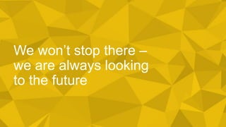 We won’t stop there –
we are always looking
to the future
 
