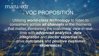 Utilising world-class technology to listen to
consumers across all channels in the moments
that matter, combining the customers’ view in real-
time with advanced analytics, data
integration and sector expertise to
drive outcomes and positive customer
experiences
VOC PROPOSITION
 