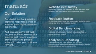 Our Solution
Website exit survey
Effectively capture site feedback in near real-time from
browsers and purchasers with responsive survey
Feedback button
Fix issues and purchase blockers quickly and effectively
with a real-time site feedback button
Digital Benchmarking
Discover how and where to improve your digital
customer experience by utilising a profiled panel of
digital shopping experts
Our digital feedback solution
captures responses across all
areas of your digital customer
experience.
And because we’re not just
focused on measurement, our
analysis and reporting options
provide clear and precise
actions to drive your business
forward.
Analysis & Reporting
Turn feedback into clear actions and business
improvements, including intelligently identifying priority
investment areas and improvements
LISTEN INTERPRET DELIGHT
 