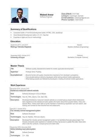 Waleed Anwar
Software Engineer
DateofBirth:07/07/1990
Living in: Copenhagen, Denmark
E-mail address: waleedraja7@gmail.com
Phone number: +4550143034
Summary of Qualifications
 Competent skills in Front End development skills in HTML, CSS, JavaScript
 Good Backend Development skills in C, C++, Asp.Net
 Expertise in Agile and Scrum methodology
Education
September2014-June2015
Blekinge Tekniska Högskola
Sweden
Masters (Software Engineering)
September2008–October2012
University ofGujrat
Pakistan
Bachelors (Computer Science)
Master Thesis
- How actually testing is done by developers while testing android mobile applications
- What testing process are followed by developers in testing of android mobile applications
.
Work Experience
November2014-January2015
Karlskrona restaurant networkwebsite
Role Software Developer & Scrum Master
Technologies Asp.net, Html, JQuery, Css, Ajax, SQL
Description Developed Karlskrona restaurant network website as a student group project where restaurants
were registered to the website and add/ update information about their popular dishes, menu and
special offers. Visitors were able to be the members of website by registration and can search, add
ranking and reviews for their favorite food and restaurants.
April2012- October2012
Fan industry central managementsystem
Role Software Developer
Technologies Asp.net, MySQL, Html and JQuery
Description Developed fan industry central management system in my bachelors final year group project. Fan
Industry companies were registered on website and they had access to update their data. Users were
able to see their products, compare prices and make order.
September2009-December2009
Airline ticketingreservationsystem
Role Software Developer
Technologies C++, SQL
Professor Simon Poulding
 