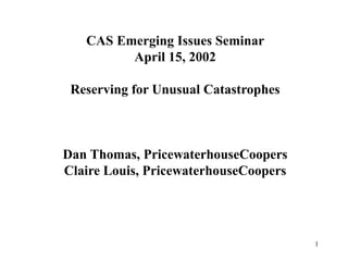 1
CAS Emerging Issues Seminar
April 15, 2002
Reserving for Unusual Catastrophes
Dan Thomas, PricewaterhouseCoopers
Claire Louis, PricewaterhouseCoopers
 