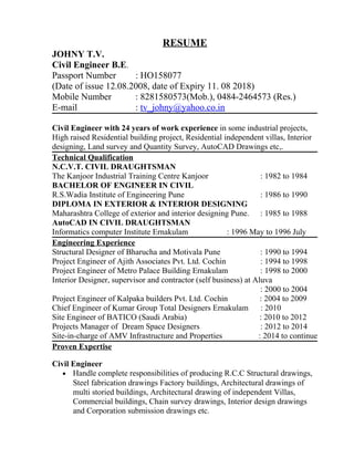 RESUME
JOHNY T.V.
Civil Engineer B.E.
Passport Number : HO158077
(Date of issue 12.08.2008, date of Expiry 11. 08 2018)
Mobile Number : 8281580573(Mob.), 0484-2464573 (Res.)
E-mail : tv_johny@yahoo.co.in
Civil Engineer with 24 years of work experience in some industrial projects,
High raised Residential building project, Residential independent villas, Interior
designing, Land survey and Quantity Survey, AutoCAD Drawings etc,.
Technical Qualification
N.C.V.T. CIVIL DRAUGHTSMAN
The Kanjoor Industrial Training Centre Kanjoor : 1982 to 1984
BACHELOR OF ENGINEER IN CIVIL
R.S.Wadia Institute of Engineering Pune : 1986 to 1990
DIPLOMA IN EXTERIOR & INTERIOR DESIGNING
Maharashtra College of exterior and interior designing Pune. : 1985 to 1988
AutoCAD IN CIVIL DRAUGHTSMAN
Informatics computer Institute Ernakulam : 1996 May to 1996 July
Engineering Experience
Structural Designer of Bharucha and Motivala Pune : 1990 to 1994
Project Engineer of Ajith Associates Pvt. Ltd. Cochin : 1994 to 1998
Project Engineer of Metro Palace Building Ernakulam : 1998 to 2000
Interior Designer, supervisor and contractor (self business) at Aluva
: 2000 to 2004
Project Engineer of Kalpaka builders Pvt. Ltd. Cochin : 2004 to 2009
Chief Engineer of Kumar Group Total Designers Ernakulam : 2010
Site Engineer of BATICO (Saudi Arabia) : 2010 to 2012
Projects Manager of Dream Space Designers : 2012 to 2014
Site-in-charge of AMV Infrastructure and Properties : 2014 to continue
Proven Expertise
Civil Engineer
• Handle complete responsibilities of producing R.C.C Structural drawings,
Steel fabrication drawings Factory buildings, Architectural drawings of
multi storied buildings, Architectural drawing of independent Villas,
Commercial buildings, Chain survey drawings, Interior design drawings
and Corporation submission drawings etc.
 