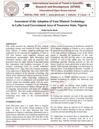 @ IJTSRD | Available Online @ www.ijtsrd.com
ISSN No: 2456
International
Research
Assessment of the
in Lafia Local Government Area of Nasarawa
Department of Agricultur
University of Agriculture, Makurdi
ABSTRACT
This study assessed the adoption of yam minisett
technology among rural farmers in Lafia, Nasarawa
State, Nigeria. A random sampling technique was
employed, in the selection of respondent. A total of
120 yam farmers were randomly selected and
administered questionnaire. Both descriptive and
inferential statistics were used in analyzing data
generated from the study. Results of the study reveal
that respondents had moderate awareness of yam
minisett technology with an overall awareness
percentage of 61. Age, farm size, irregular extension
visits, high costs of technology were some factors that
influenced adoption of the minisett technology. The
effects of the adoption of minisett technology include
increased income, skills, knowledge, productivity;
reduction in cost of production and sustained food
security. Radio and extension agents were the major
sources of information. Awareness in the technology
should be created among the farmers through the use
of campaign, demonstration and small plot adoption
trails (SPAT). Also farm credits should be granted to
yam farmers to enhance their adoption of the
technology were some of the recommendations
proffered
INTRODUCTION
Yam (Dioscorea spp) is a staple food in Nigeria.
Nigeria is also the world’s largest producer of the
crop. In fact, it has been observed that Yam
production in Nigeria is declining substantially due to
many factors, especially cost of planting
labour, which account for about 50% and 40% of the
cost of production respectively ( Nweke et al. cited in
Okoro, 2008).
@ IJTSRD | Available Online @ www.ijtsrd.com | Volume – 2 | Issue – 4 | May-Jun 2018
ISSN No: 2456 - 6470 | www.ijtsrd.com | Volume
International Journal of Trend in Scientific
Research and Development (IJTSRD)
International Open Access Journal
Assessment of the Adoption of Yam Minisett Technology
Government Area of Nasarawa State, Nigeria
Jiriko Kefas Ruth
Department of Agricultural Extension and Communication,
University of Agriculture, Makurdi, Nigeria
This study assessed the adoption of yam minisett
technology among rural farmers in Lafia, Nasarawa
State, Nigeria. A random sampling technique was
employed, in the selection of respondent. A total of
120 yam farmers were randomly selected and
questionnaire. Both descriptive and
inferential statistics were used in analyzing data
generated from the study. Results of the study reveal
that respondents had moderate awareness of yam
minisett technology with an overall awareness
farm size, irregular extension
visits, high costs of technology were some factors that
influenced adoption of the minisett technology. The
effects of the adoption of minisett technology include
increased income, skills, knowledge, productivity;
in cost of production and sustained food
security. Radio and extension agents were the major
sources of information. Awareness in the technology
should be created among the farmers through the use
of campaign, demonstration and small plot adoption
SPAT). Also farm credits should be granted to
yam farmers to enhance their adoption of the
technology were some of the recommendations
p) is a staple food in Nigeria.
Nigeria is also the world’s largest producer of the
crop. In fact, it has been observed that Yam
production in Nigeria is declining substantially due to
many factors, especially cost of planting materials and
labour, which account for about 50% and 40% of the
cost of production respectively ( Nweke et al. cited in
Efforts aimed at increasing its production should be
given greater emphasis as Nigeria is yet to optimize
its potentials in producing the crop. The development
of the yam mini-sett technology is one of the efforts
aimed at boosting the production of the crop.
Considering the fact that the tuber is the planting
material as well as the edible part, the mini
technology provides planting material so that the
farmer would not worry about what to plant the next
season. Yam minisett technology was developed by
National Root Crop Research Institute, Umudike in
1982 to address the problem of access to quality seed
yam and improved productivity of yam farmers.
Madukwe et al. (2000) identi
minisett technology to include the following nine
technology items:
I. size of tuber for cutting: select healthy tubers
without bruises. Use yam tubers of 20
and 25 cm girth (500-750 g). Avoid tubers with bigger
girth;
II. Cutting into minisett: cut each of the yam tubers
into horizontal sections (discs), 2 cm thick.
vertically cut each 2 cm thick disc into 2, 3 or 4 pieces
such that each minisett weighs 25
III. Air drying: allow an interval of 4
ambient air to reduce mucilage on the cut surface to
avoid the sett from absorbing the minisett dust;
IV. Application of minisett dust or insecticides: put
the minisetts into a container with lid or in
polythene bag. Add the ministett dust (Apron plus or
Jun 2018 Page: 1108
6470 | www.ijtsrd.com | Volume - 2 | Issue – 4
Scientific
(IJTSRD)
International Open Access Journal
echnology
tate, Nigeria
Efforts aimed at increasing its production should be
given greater emphasis as Nigeria is yet to optimize
in producing the crop. The development
sett technology is one of the efforts
aimed at boosting the production of the crop.
Considering the fact that the tuber is the planting
material as well as the edible part, the mini-sett
vides planting material so that the
farmer would not worry about what to plant the next
season. Yam minisett technology was developed by
National Root Crop Research Institute, Umudike in
1982 to address the problem of access to quality seed
d productivity of yam farmers.
Madukwe et al. (2000) identiﬁed activities in yam
minisett technology to include the following nine
I. size of tuber for cutting: select healthy tubers
bruises. Use yam tubers of 20-25 cm length
750 g). Avoid tubers with bigger
into minisett: cut each of the yam tubers
horizontal sections (discs), 2 cm thick. Secondly,
cut each 2 cm thick disc into 2, 3 or 4 pieces
such that each minisett weighs 25-30 g;
drying: allow an interval of 4-5 minutes for
ambient air to reduce mucilage on the cut surface to
avoid the sett from absorbing the minisett dust;
of minisett dust or insecticides: put
the minisetts into a container with lid or in a
polythene bag. Add the ministett dust (Apron plus or
 