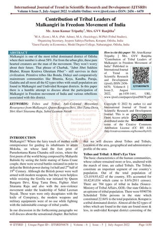 International Journal of Trend in Scientific Research and Development (IJTSRD)
Volume 6 Issue 5, July-August 2022 Available Online: www.ijtsrd.com e-ISSN: 2456 – 6470
@ IJTSRD | Unique Paper ID – IJTSRD50678 | Volume – 6 | Issue – 5 | July-August 2022 Page 1430
Contribution of Tribal Leaders of
Malkangiri in Freedom Movement of India
Mr. Arun Kumar Tripathy1
, Mrs. GVV Ranjitha2
1
M.A. (Econ.), M.A. (Pub. Admn), M.A. (Sociology), M.Phil (Tribal Studies),
Organizing Secretary, Jeypore Sahitya Paribara, Koraput, Odisha, India
2
Guest Faculty in Economics, Model Degree College, Nabarangpur, Odisha, India
ABSTRACT
Malkangiri is one of the most tribal dominated district of Odisha
where their number is about 58%. Far from the urban glitz, these pure
hearted creatures are the man of the movement. They won’t worry
about their future. That phrase of Charbak, “Jabet Jibet Sukhim
Bhabet, Rinam Kruttwa Ghruttam Pibet’’- still survives in their
civilization. Primitive tribes like Bonda, Didayi and comparatively
mainstream communities like Bhumia, Koya, Kandha, Paraja,
Gadaba and all most all the 62 types tribes with small population are
found in Malkangiri and Undivided Koraput districts. In this paper
there is a humble attempt to discuss about the participation of
Malkangiri in Freedom movement of India and various rebellions
associated with this district.
KEYWORDS: Tribes and Tribal, Anti-Colonial Movement,
Resurgence from Malkangiri, Queen Bangaru Devi, Shri Tama Dora,
Shri Aluri Sitarama Raju, Sahid Laxman Nayak
How to cite this paper: Mr. Arun Kumar
Tripathy | Mrs. GVV Ranjitha
"Contribution of Tribal Leaders of
Malkangiri in Freedom Movement of
India" Published in
International Journal
of Trend in
Scientific Research
and Development
(ijtsrd), ISSN: 2456-
6470, Volume-6 |
Issue-5, August
2022, pp.1430-1441, URL:
www.ijtsrd.com/papers/ijtsrd50678.pdf
Copyright © 2022 by author (s) and
International Journal of Trend in
Scientific Research and Development
Journal. This is an
Open Access article
distributed under the
terms of the Creative Commons
Attribution License (CC BY 4.0)
(http://creativecommons.org/licenses/by/4.0)
INTRODUCTION
Malkangiri!! Where the fairy touch of mother earth
omnipresence for guiding its inhabitants to attain
Moksha, on whose land the foot print of
Purushottama Rama Chandra still exists, where the
first poem of the world being composed by Maharshi
Balmiki by seeing the futile mating of Sarus Crane
couple, there were several battles initiated in order to
defeat the British power during 1st half and 2nd
half of
19th
Century. Although the British power were well
armed with modern weapons, but they were helpless
while resisting the Gorilla war initiated by Queen
Bangaru Devi, King Tama Dora, Fighter Aluri
Sitarama Raju and also with the non-violence
movement under the leadership of Sahid Laxman
Nayak. Those wars were only decapitates with the
knife of Conspiracy, the modern weapons and
military equipments were of no use while fighting
with the indomitable courage of tribal youths.
In our discussion in the forthcoming paragraphs we
will discuss about the sensational chapter. But before
that we will discuss about Tribes and Tribals,
Location of the area, geographical and administrative
profile of the area.
Tribes and Tribal: A Bird’s Eye View
The basic characteristics of the human communities,
whose culture remained more or less, unaltered with
the march of time, are called Tribals. The Tribals
constitute an important segment of our country’s
population. Out of the total population of
121,019,93,422 of the country, STs accounted for
10,42,81,034 which came to 8.6%(2011 census).
There are 704 types of tribal in India (Source-
Ministry of Tribal Affairs, GOI). Our state Odisha is
an epitome of tribal population. There were 9590756
Scheduled Tribe persons in the state which
constituted 22.84% to the total population. Koraput is
a tribal dominated district. Almost all the 62 types of
tribes which are found in the state are found more &
less, in undivided Koraput district consisting of the
IJTSRD50678
 