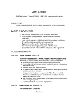 Jamie M. Nelson
17320 Falda Avenue • Torrance, CA 90504 • 310-279-6560 • msjamienelson@gmail.com
JOB OBJECTIVE
To obtain a rewarding customer service / accounts payable position with an exciting company
SUMMARY OF QUALIFICATIONS
• Able to process new information quickly and adapt to new situations.
• Team Player who actively participates in areas outside the scope of my
responsibility.
• Highly motivate, organized and detail orientated. Able to multi task and delegate.
• Strong skills in teaching, negotiating, writing, and planning
• Experience in handling sensitive situations with diplomacy
• Proven track record in setting challenging goals and achievement
• Excellent Computer skills in Microsoft Word and Excel as well as Sage MAS 90.
PROFESSIONAL EXPERIENCE
2008-Current Dogtra Corporation, Torrance, CA
SENIOR CUSTOMER SERVICE & WARRANTY DEPARTMENT REPRESENTATIVE
Responsible for providing warranty service and product support to Dogtra clients.
 Manage a heavy client call volume regarding product specifications and use.
 Provide in depth help desk information to clients including information on products and use
of the company website.
 Process all inbound order received via website
 Receive and process all product repairs, including establishing work to be done and setting
completion dates with the technicians.
 Set up payment terms and ensure prompt payment in full for all repairs completed
 Prepare and submit detailed reports on defective items to ensure Dogtra clients are
receiving the highest quality product.
 Work with clients to resolve all product related complaints with a focus on finding resolution
without involving management
 Assist in store clients with the purchase of Dogtra products
2004- 2004 GEARYS Beverly Hills, Beverly Hills, CA
CUSTOMER SERVICE ASSOCIATE
- Continued -
 