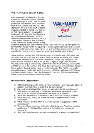 Wal-Mart Goes Bust in Korea
After apparently studying the Korean
market for nearly four years, Wal-Mart
took the plunge in 1998. The US giant
purchased four Korean retail locations
from Makro, a local club retailer. The
stores got off to a rocky start as some
dispute emerged in Korea over the use
of Wal-Mart’s globally recognizable
trademark. By the time the Kangnam
store had opened however, in 1999,
Walmart was proudly dispalying its logo.
"Throughout the world, the Wal-Mart
name symbolizes every day low prices,
customer satisfaction and customer value," said Rene Mang, country president
for Wal-Mart Korea. "With the opening of the Kangnam store and the usage of
the Wal-Mart Supercenter trade name, we are confident that we will continue to
provide the highest level of customer service and quality merchandise."
Some analysts believe that Wal-Mart requires a ‘critical mass’ of at least 100
stores to operate profitably and so the move on Korea, with only four stores
nationwide, seemed like a bold step – Wal-Mart’s ‘every day low prices’ are
predicated on margins of about 3% (in 1997) against huge sales volumes.
Volume purchasing is another key factor in the Wal-Mart formula, allowing the
giant to pressure its suppliers and drive down prices, but with only four stores in
Korea volume buying tactics were severely impaired. The Makro real estate
acquisitions were made with good timing, nevertheless, as Korea in 1998 was
just beginning to recover from the Asian cash crisis and Wal-Mart purchased
these properties at bargain-basement prices.
Discussions in Globalization
1) International expansion can be a risky business. How would you advise a
retailer, like Wal-Mart, to enter the Korean market?
2) Do you think that Wal-Mart stores are attractive to Korean shoppers?
3) Which is more important in the Korean superstore experience – low
pricing, or an in-store atmosphere that entertains shoppers?
4) What are the two most common modes of entry to a foreign market?
5) What mistakes, if any, did Wal-Mart make in assesing the Korean
consumer?
6) What mistakes did Wal-Mart make with regards to suppliers and the
marketplace?
7) There are three important factors in retail, they say: “location, location
and location”. Did Wal-Mart make the right choice by moving to
Kangnam?
8) Why has Emart been so much more successful in Korea than Wal-Mart?
1
Copyright Allen & Karina Bauer, Karina Communications, 2009
 