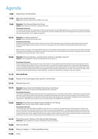 9.00 Registration and Breakfast
9.30 Welcome and Introduction
Host: Aidan Simister, Sales Director EMEA, Intermedia
9.45 Keynote: The Channel Meets the Cloud
Speaker: Neil Cattermull, Director, Compare the Cloud
Presentation Overview:
This session will discuss the advantages of Channel partnerships for Cloud Managed Services, the future for Cloud Computing
as a Commodity and the importance of the right partner selection. Additionally, future technologies that will grow your business
will also be presented, from a global perspective.
10.15 Keynote: a media perspective
Speaker: Simon Quicke, Microscope, editor
Presentation Overview:
Everyone is being told that they need to move to the cloud. There have been acres of news print spent sharing that view and
plenty of people happy to paint a picture of a future of managed services and different relationships between partner and
customer.
What has been the impact of the hype? What have been the mistakes made and where in the channel have there been examples
of good practices? Between the headlines and wall of noise there can be little doubt that the world is changing and cloud needs
to be taken seriously by everyone in the channel.
10.45 Keynote: Cloud computing - partnering for tactical or strategic reasons?
Speaker: Clive Longbottom, Founder and Research Director, Quocirca
Presentation Overview:
Cloud computing has raised issues for many in the channel. The possibility of disintermediation by the cloud operators and a
need to change existing capital, licence and maintenance commissioning models toward a more subscription based approach
is seen as threatening by many. However, there are cloud operators who understand that they cannot be the whole offer; those
who know that they need the extra skills and capabilities that a trusted channel partner can offer. This session will take a look
at why the channel should embrace cloud computing - and why this should be for strategic, long-term reasons.
11.15 Morning Break
11.45 Reality of the Cloud opportunity: partner commentary
12.15 Networking Lunch
13.15 Keynote: Quick Start to Profitable Partnering in the Cloud
Speaker: Tracy Pound, CompTIA Faculty Managing Director, Maximity
Presentation Overview:
This session provides attendees with best practices for getting more out of vendor relationships, including structuring business
operations, goal setting and business planning, managing relationships with channel account managers, and investing in ven-
dor relationship development. Understand channel pain points and recognize the major pitfalls and opportunities of picking the
right partner. Attendees will also get access to the Quick Start to Profitable Partnering Guide.
13.45 Keynote: Cloud Business Opportunities Ready for the Taking
Speaker: Aidan Simister, Sales Director EMEA, Intermedia
Presentation Overview:
This session will cover what VARs and MSPs need to focus on to maximise the opportunity the Cloud presents. Find out how
you can transition your business operations to move to a services based approach - including new techniques to selling cloud
versus on premise, and identifying those buyers who share the right values. The session will address the top five concerns end
users have about the cloud, supported with practical steps on how to overcome them. And by using Intermedia’s cloud services
portfolio you can be up and running quickly and immediately start to profit using the Cloud.
14.15 Panel Discussion: Review of the Day and Key Takeaways
Moderator: Clive Longbottom, Founder and Research Director, Quocirca
15.00 Afternoon Break
15.30 Making it Happen: 1:1 Meetings/Networking
17.00 Close
Agenda
 