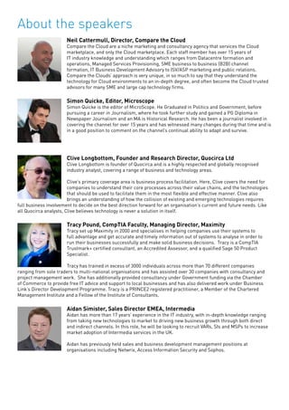 About the speakers
Neil Cattermull, Director, Compare the Cloud
Compare the Cloud are a niche marketing and consultancy agency that services the Cloud
marketplace, and only the Cloud marketplace. Each staff member has over 15 years of
IT industry knowledge and understanding which ranges from Datacentre formation and
operations, Managed Services Provisioning, SME business to business (B2B) channel
formation, IT Business Development Advisory to ISV/ASP marketing and public relations.
Compare the Clouds’ approach is very unique, in so much to say that they understand the
technology for Cloud environments to an in-depth degree, and often become the Cloud trusted
advisors for many SME and large cap technology firms.
Simon Quicke, Editor, Microscope
Simon Quicke is the editor of MicroScope. He Graduated in Politics and Government, before
pursuing a career in Journalism, where he took further study and gained a PG Diploma in
Newspaper Journalism and an MA is Historical Research. He has been a journalist involved in
covering the channel for over 15 years and has witnessed many changes during that time and is
in a good position to comment on the channel’s continual ability to adapt and survive.
Clive Longbottom, Founder and Research Director, Quocirca Ltd
Clive Longbottom is founder of Quocirca and is a highly respected and globally recognised
industry analyst, covering a range of business and technology areas.
Clive’s primary coverage area is business process facilitation. Here, Clive covers the need for
companies to understand their core processes across their value chains, and the technologies
that should be used to facilitate them in the most flexible and effective manner. Clive also
brings an understanding of how the collision of existing and emerging technologies requires
full business involvement to decide on the best direction forward for an organisation’s current and future needs. Like
all Quocirca analysts, Clive believes technology is never a solution in itself.
Tracy Pound, CompTIA Faculty, Managing Director, Maximity
Tracy set up Maximity in 2000 and specialises in helping companies use their systems to
full advantage and get accurate and timely information out of systems to analyse in order to
run their businesses successfully and make solid business decisions. Tracy is a CompTIA
Trustmark+ certified consultant, an Accredited Assessor, and a qualified Sage 50 Product
Specialist.
Tracy has trained in excess of 3000 individuals across more than 70 different companies
ranging from sole traders to multi-national organisations and has assisted over 30 companies with consultancy and
project management work. She has additionally provided consultancy under Government funding via the Chamber
of Commerce to provide free IT advice and support to local businesses and has also delivered work under Business
Link’s Director Development Programme. Tracy is a PRINCE2 registered practitioner, a Member of the Chartered
Management Institute and a Fellow of the Institute of Consultants.
Aidan Simister, Sales Director EMEA, Intermedia
Aidan has more than 17 years’ experience in the IT industry, with in-depth knowledge ranging
from taking new technologies to market to driving new business growth through both direct
and indirect channels. In this role, he will be looking to recruit VARs, SIs and MSPs to increase
market adoption of Intermedia services in the UK.
Aidan has previously held sales and business development management positions at
organisations including Netwrix, Access Information Security and Sophos.
 