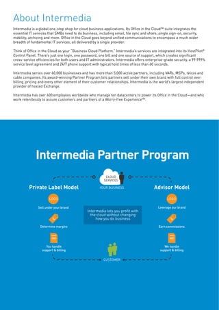 About Intermedia
Intermedia is a global one-stop shop for cloud business applications. Its Office in the Cloud™ suite integrates the
essential IT services that SMBs need to do business, including email, file sync and share, single sign-on, security,
mobility, archiving and more. Office in the Cloud goes beyond unified communications to encompass a much wider
breadth of fundamental IT services, all delivered by a single provider.
Think of Office in the Cloud as your “Business Cloud Platform.” Intermedia’s services are integrated into its HostPilot®
Control Panel. There’s just one login, one password, one bill and one source of support, which creates significant
cross-service efficiencies for both users and IT administrators. Intermedia offers enterprise-grade security, a 99.999%
service level agreement and 24/7 phone support with typical hold times of less than 60 seconds.
Intermedia serves over 60,000 businesses and has more than 5,000 active partners, including VARs, MSPs, telcos and
cable companies. Its award-winning Partner Program lets partners sell under their own brand with full control over
billing, pricing and every other element of their customer relationships. Intermedia is the world’s largest independent
provider of hosted Exchange.
Intermedia has over 600 employees worldwide who manage ten datacenters to power its Office in the Cloud—and who
work relentlessly to assure customers and partners of a Worry-free Experience™.
 