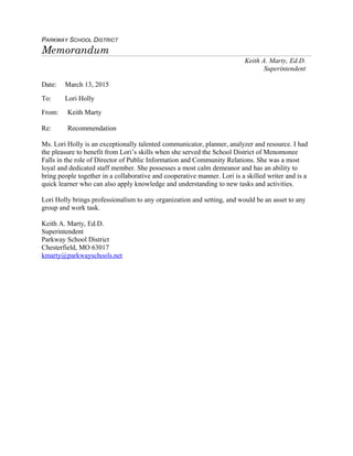 PARKWAY SCHOOL DISTRICT
Memorandum
Keith A. Marty, Ed.D.
Superintendent
Date: March 13, 2015
To: Lori Holly
From: Keith Marty
Re: Recommendation
Ms. Lori Holly is an exceptionally talented communicator, planner, analyzer and resource. I had
the pleasure to benefit from Lori’s skills when she served the School District of Menomonee
Falls in the role of Director of Public Information and Community Relations. She was a most
loyal and dedicated staff member. She possesses a most calm demeanor and has an ability to
bring people together in a collaborative and cooperative manner. Lori is a skilled writer and is a
quick learner who can also apply knowledge and understanding to new tasks and activities.
Lori Holly brings professionalism to any organization and setting, and would be an asset to any
group and work task.
Keith A. Marty, Ed.D.
Superintendent
Parkway School District
Chesterfield, MO 63017
kmarty@parkwayschools.net
 