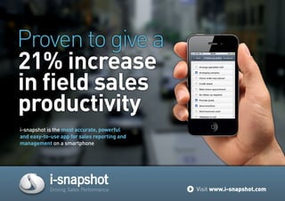 i-snapshot is the most accurate, powerful
and easy-to-use app for sales reporting and
management on a smartphone
21% increase
in field sales
productivity
Proven to give a
i-snapshot
Driving Sales Performance Visit www.i-snapshot.com
 