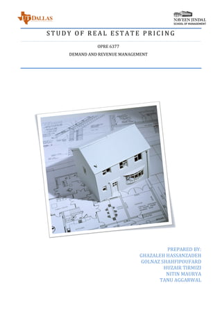 S T U D Y 	 O F 	 R E A L 	 E S T A T E 	 P R I C I N G 	
OPRE	6377	
DEMAND	AND	REVENUE	MANAGEMENT	
	
	
	
PREPARED	BY:	
GHAZALEH	HASSANZADEH		
GOLNAZ	SHAHFIPOUFARD	
HUZAIR	TIRMIZI	
NITIN	MAURYA	
TANU	AGGARWAL	
	
 